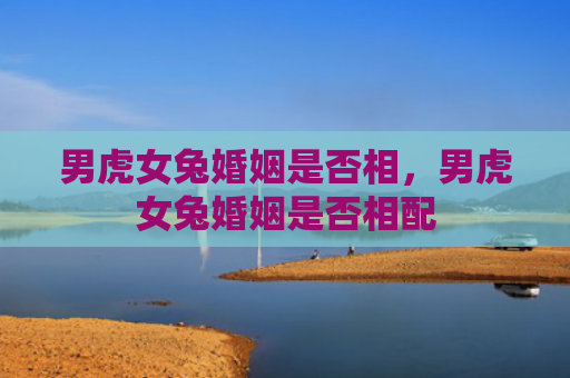 男虎女兔婚姻是否相，男虎女兔婚姻是否相配