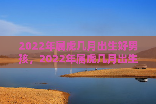2022年属虎几月出生好男孩，2022年属虎几月出生好