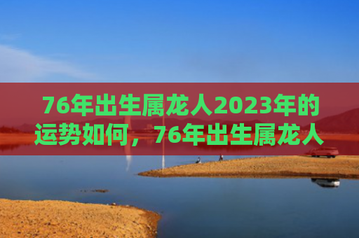 76年出生属龙人2023年的运势如何，76年出生属龙人2022年运势如何