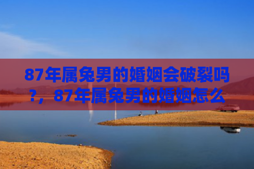 87年属兔男的婚姻会破裂吗?，87年属兔男的婚姻怎么样，87年属兔男的婚姻现状