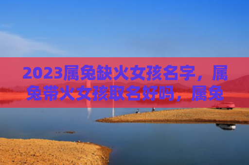 2023属兔缺火女孩名字，属兔带火女孩取名好吗，属兔女孩选取火属性名字的建议