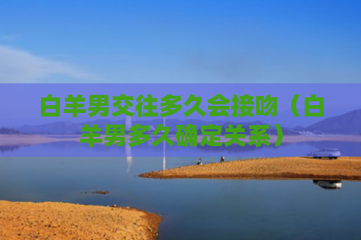 白羊男交往多久会接吻（白羊男多久确定关系）