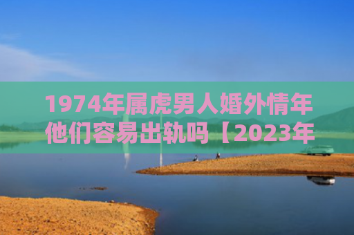 1974年属虎男人婚外情年 他们容易出轨吗【2023年已更新】