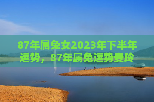 87年属兔女2023年下半年运势，87年属兔运势麦玲玲怎么样，麦玲玲的生肖属兔