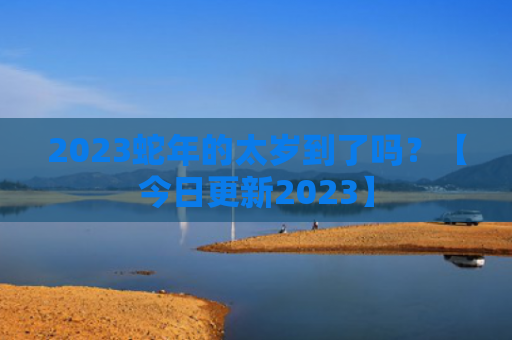 2023蛇年的太岁到了吗？【今日更新2023】