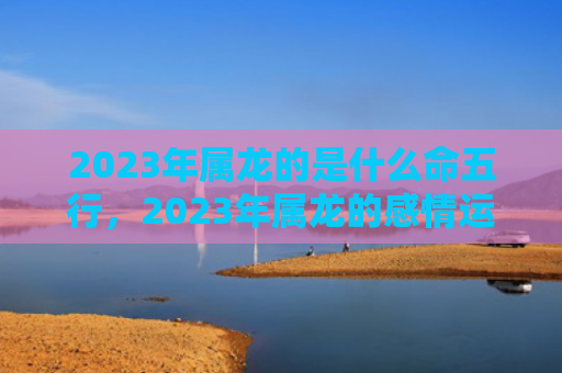 2023年属龙的是什么命五行，2023年属龙的感情运势如何