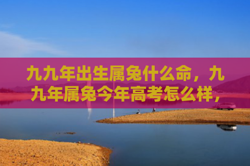 九九年出生属兔什么命，九九年属兔今年高考怎么样，九九属兔的这届高考表现如何
