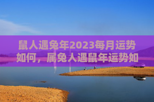 鼠人遇兔年2023每月运势如何，属兔人遇鼠年运势如何，属兔人在鼠年运势分析
