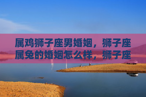 属鸡狮子座男婚姻，狮子座属兔的婚姻怎么样，狮子座属兔的婚姻稳定吗
