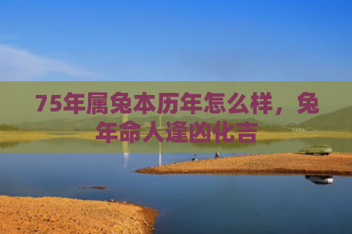 75年属兔本历年怎么样，兔年命人逢凶化吉