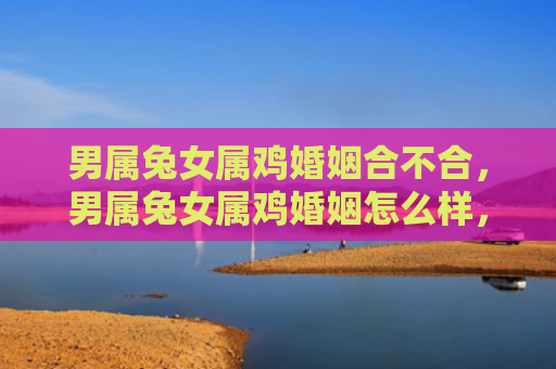 男属兔女属鸡婚姻合不合，男属兔女属鸡婚姻怎么样，男兔女鸡的婚姻是否美满