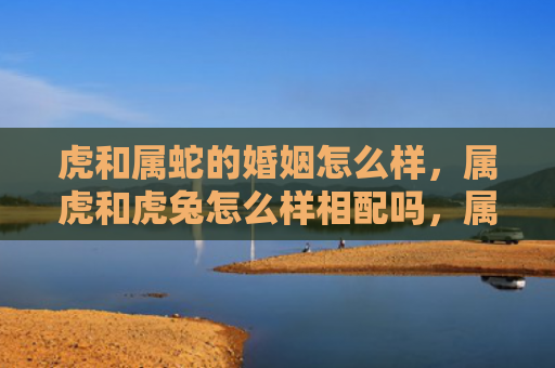 虎和属蛇的婚姻怎么样，属虎和虎兔怎么样相配吗，属虎和虎兔的配对情况