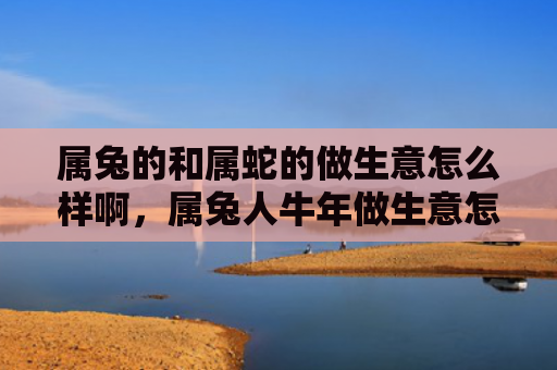 属兔的和属蛇的做生意怎么样啊，属兔人牛年做生意怎么样，属兔人牛年生意运势如何
