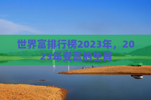 世界富排行榜2023年，2023年变富的生肖