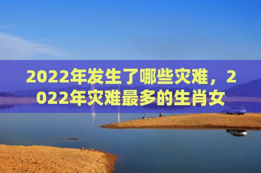 2022年发生了哪些灾难，2022年灾难最多的生肖女