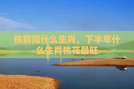 桃前指什么生肖，下半年什么生肖桃花最旺