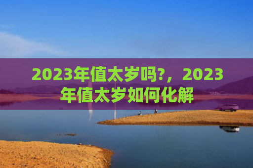 2023年值太岁吗?，2023年值太岁如何化解