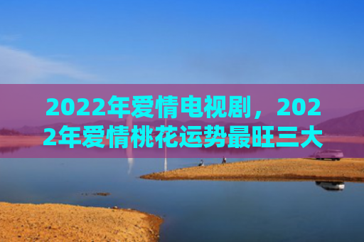 2022年爱情电视剧，2022年爱情桃花运势最旺三大生肖