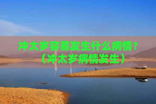 冲太岁容易发生什么病情？（冲太岁病情发生）