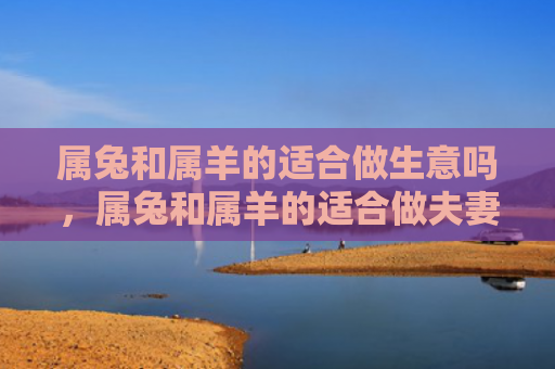 属兔和属羊的适合做生意吗，属兔和属羊的适合做夫妻吗