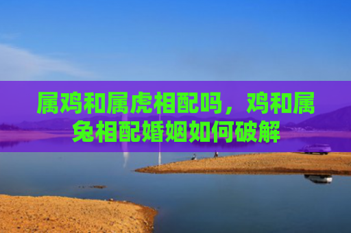 属鸡和属虎相配吗，鸡和属兔相配婚姻如何破解