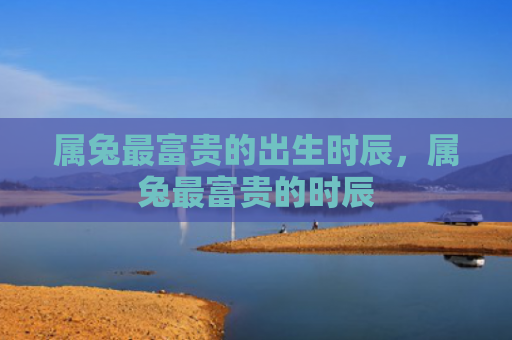 属兔最富贵的出生时辰，属兔最富贵的时辰