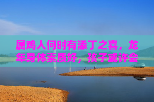 属鸡人何时有添丁之喜，龙年身体素质好，孩子或许会有惊喜