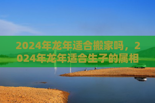 2024年龙年适合搬家吗，2024年龙年适合生子的属相