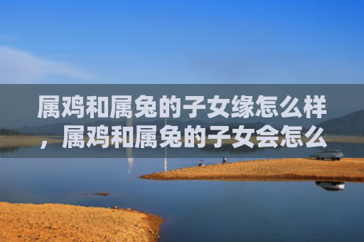 属鸡和属兔的子女缘怎么样，属鸡和属兔的子女会怎么样，关于属鸡和属兔的子女