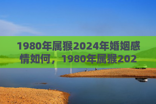 1980年属猴2024年婚姻感情如何，1980年属猴2023年几月运势最好
