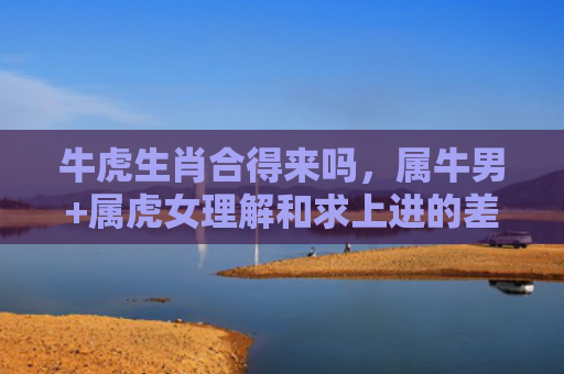 牛虎生肖合得来吗，属牛男+属虎女理解和求上进的差异