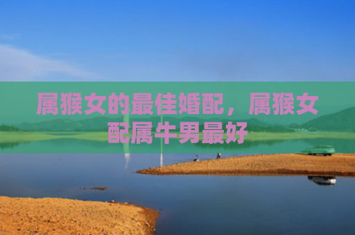 属猴女的最佳婚配，属猴女配属牛男最好