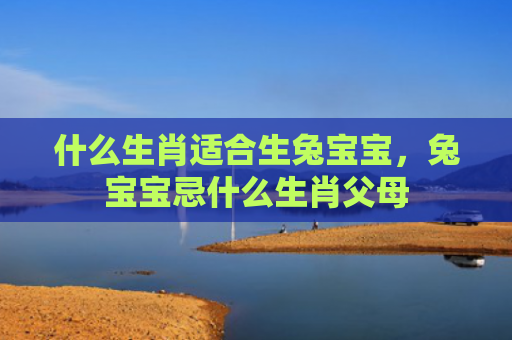 什么生肖适合生兔宝宝，兔宝宝忌什么生肖父母
