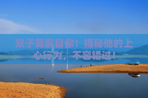 双子男瞩目你！揭秘他的上心行为，不容错过！