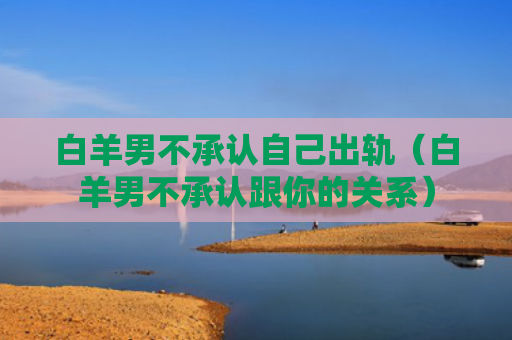 白羊男不承认自己出轨（白羊男不承认跟你的关系）