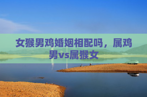 女猴男鸡婚姻相配吗，属鸡男vs属猴女