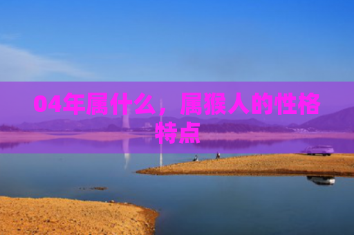 04年属什么，属猴人的性格特点