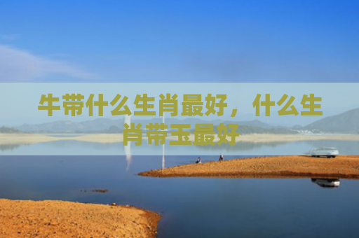 牛带什么生肖最好，什么生肖带玉最好