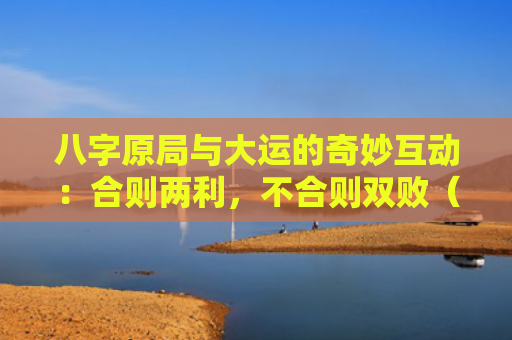 八字原局与大运的奇妙互动：合则两利，不合则双败（大运不合八字原局）