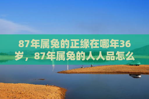 87年属兔的正缘在哪年36岁，87年属兔的人人品怎么样，87年属兔人人品特征