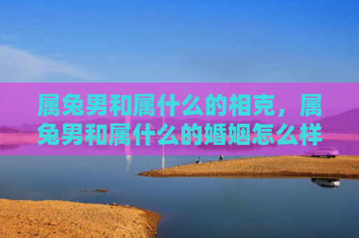 属兔男和属什么的相克，属兔男和属什么的婚姻怎么样，属兔男和别的生肖婚姻匹配情况