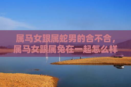 属马女跟属蛇男的合不合，属马女跟属兔在一起怎么样，属马女和属兔男是否合适