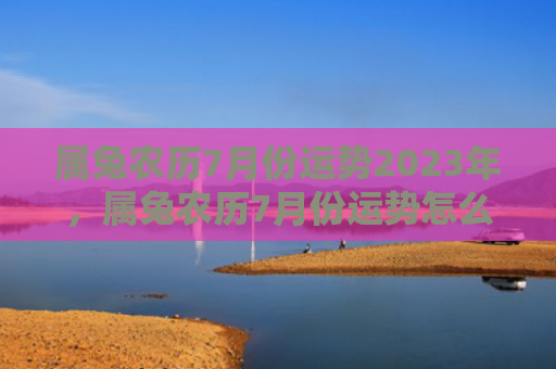 属兔农历7月份运势2023年，属兔农历7月份运势怎么样，属兔人在农历7月份的运势