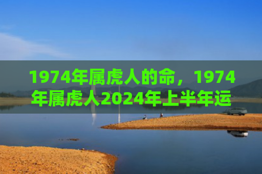 1974年属虎人的命，1974年属虎人2024年上半年运势运程