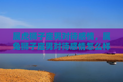 属虎狮子座男对待感情，属兔狮子座男对待感情怎么样，属兔狮子座男爱情表现大揭秘
