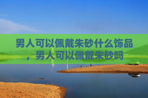 男人可以佩戴朱砂什么饰品，男人可以佩戴朱砂吗