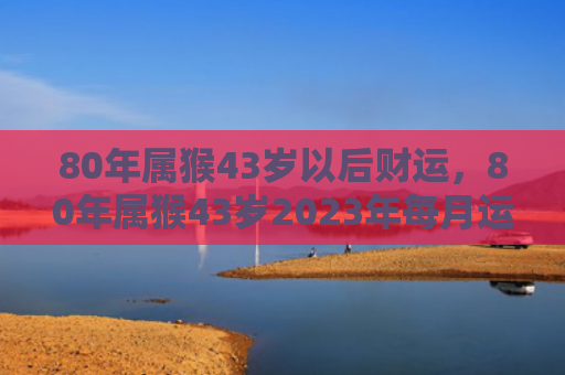 80年属猴43岁以后财运，80年属猴43岁2023年每月运势
