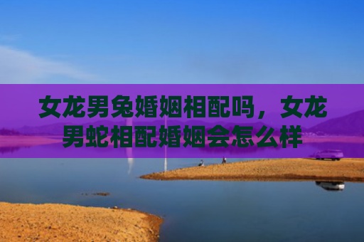 女龙男兔婚姻相配吗，女龙男蛇相配婚姻会怎么样