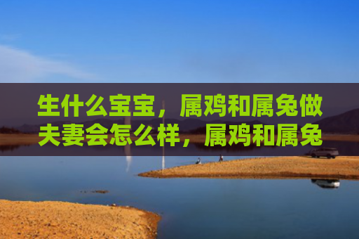 生什么宝宝，属鸡和属兔做夫妻会怎么样，属鸡和属兔可以成为好夫妻吗