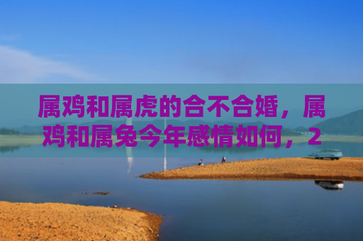 属鸡和属虎的合不合婚，属鸡和属兔今年感情如何，2019年属鸡和属兔感情运势预测